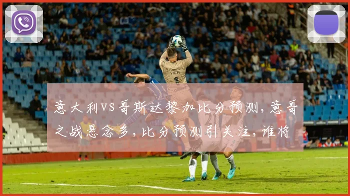 意大利vs哥斯达黎加比分预测,意哥之战悬念多,比分预测引关注,谁将笑到最后