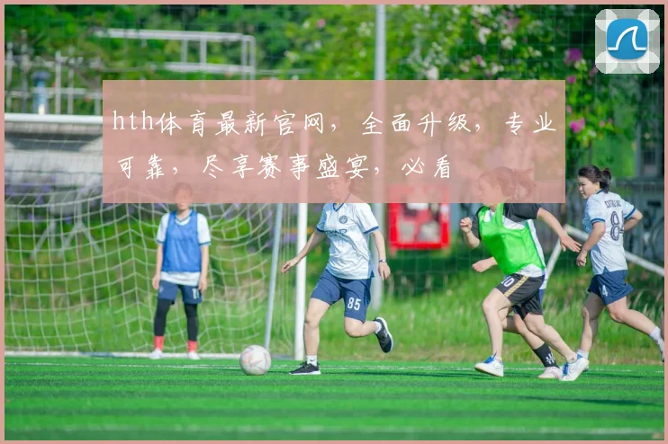 hth体育最新官网，全面升级，专业可靠，尽享赛事盛宴，必看