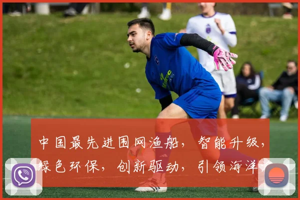 中国最先进围网渔船，智能升级，绿色环保，创新驱动，引领海洋渔业新潮流，三重亮点，一网打尽
