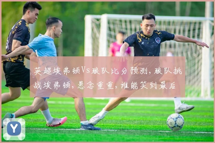 英超埃弗顿Vs狼队比分预测,狼队挑战埃弗顿,悬念重重,谁能笑到最后