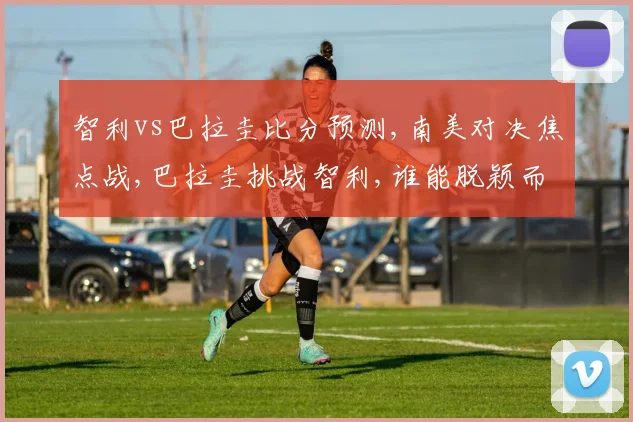智利vs巴拉圭比分预测,南美对决焦点战,巴拉圭挑战智利,谁能脱颖而出