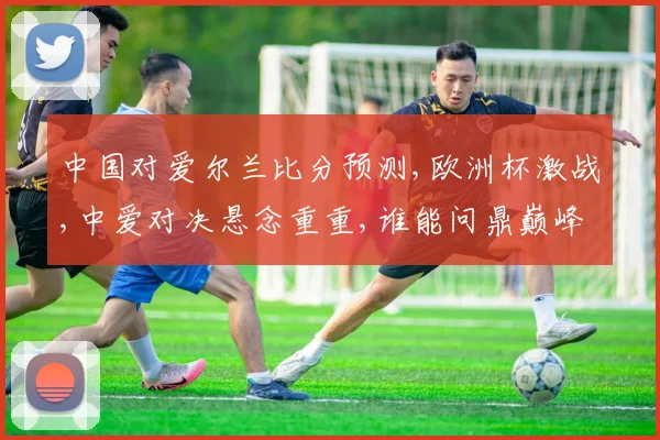 中国对爱尔兰比分预测,欧洲杯激战,中爱对决悬念重重,谁能问鼎巅峰