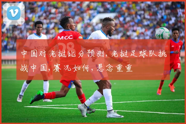 中国对老挝比分预测,老挝足球队挑战中国,赛况如何,悬念重重